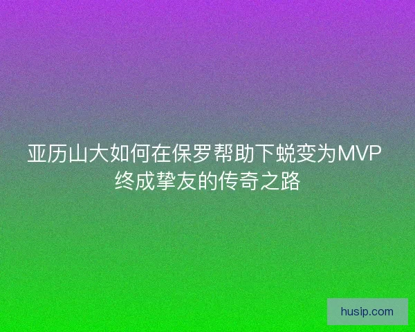 亚历山大如何在保罗帮助下蜕变为MVP 终成挚友的传奇之路