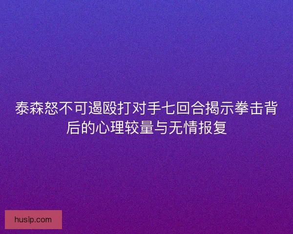 泰森怒不可遏殴打对手七回合揭示拳击背后的心理较量与无情报复