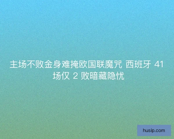 主场不败金身难掩欧国联魔咒 西班牙 41 场仅 2 败暗藏隐忧