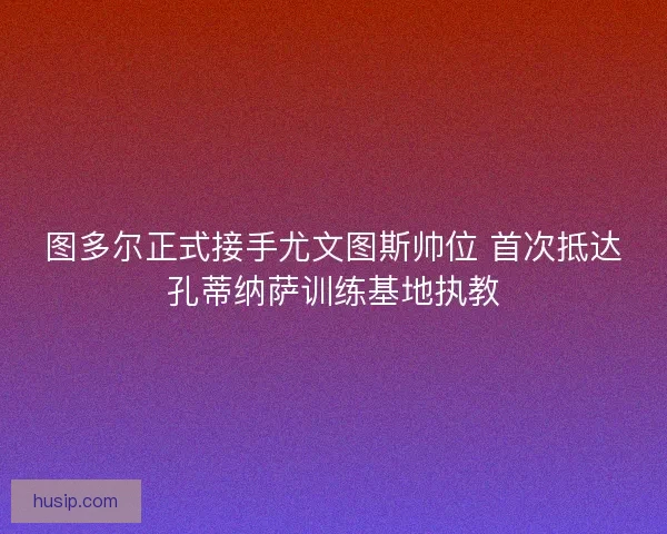图多尔正式接手尤文图斯帅位 首次抵达孔蒂纳萨训练基地执教