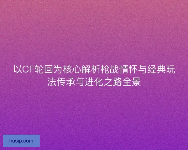 以CF轮回为核心解析枪战情怀与经典玩法传承与进化之路全景