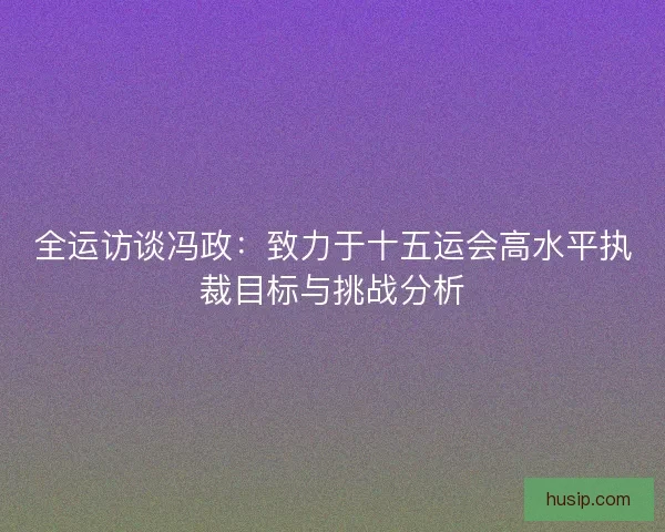 全运访谈冯政：致力于十五运会高水平执裁目标与挑战分析