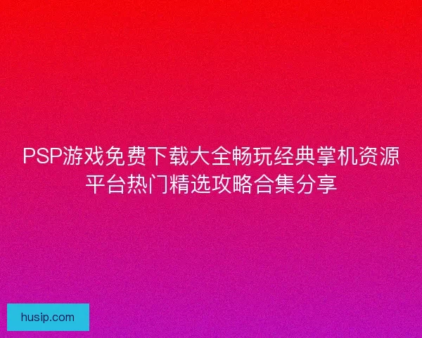 PSP游戏免费下载大全畅玩经典掌机资源平台热门精选攻略合集分享