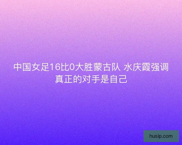 中国女足16比0大胜蒙古队 水庆霞强调真正的对手是自己