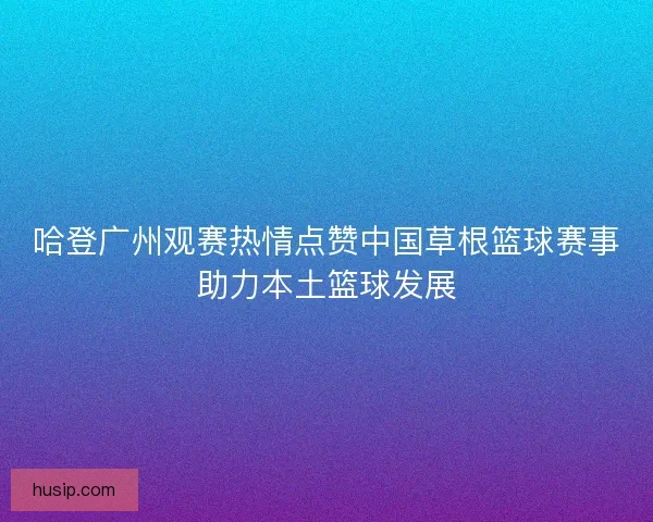 哈登广州观赛热情点赞中国草根篮球赛事助力本土篮球发展