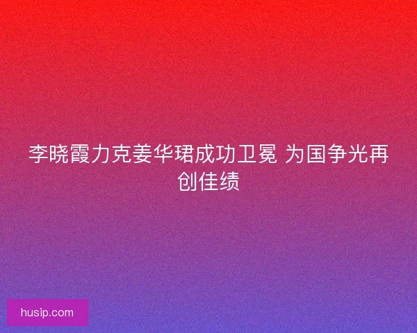 李晓霞力克姜华珺成功卫冕 为国争光再创佳绩