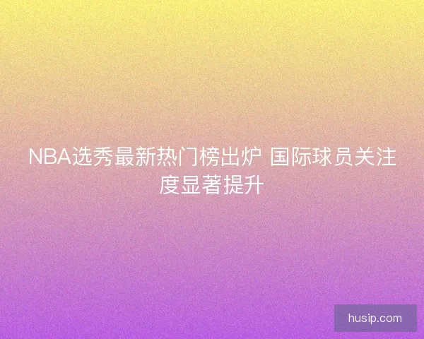 NBA选秀最新热门榜出炉 国际球员关注度显著提升