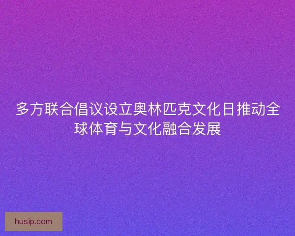 多方联合倡议设立奥林匹克文化日推动全球体育与文化融合发展