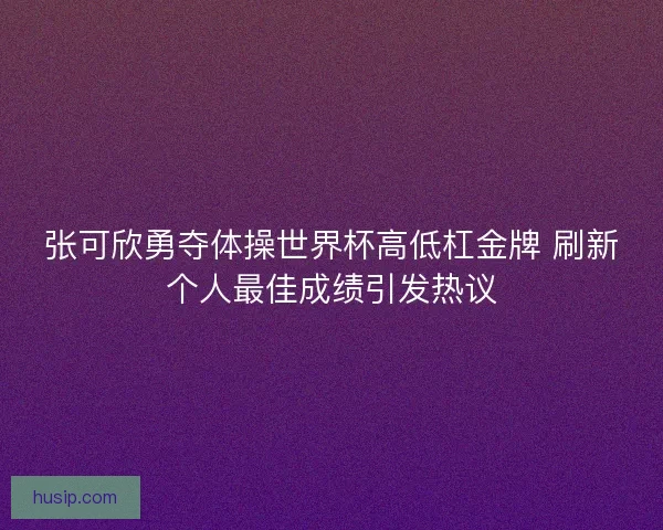 张可欣勇夺体操世界杯高低杠金牌 刷新个人最佳成绩引发热议