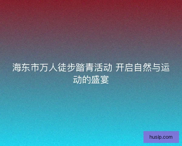 海东市万人徒步踏青活动 开启自然与运动的盛宴 海东市万人徒步踏青活动 开启自然与运动的盛宴