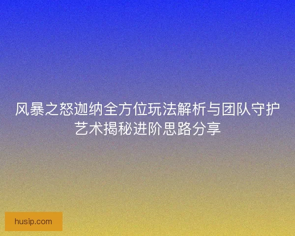 风暴之怒迦纳全方位玩法解析与团队守护艺术揭秘进阶思路分享