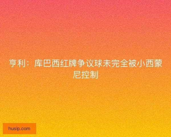 亨利：库巴西红牌争议球未完全被小西蒙尼控制