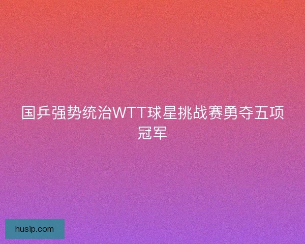国乒强势统治WTT球星挑战赛勇夺五项冠军