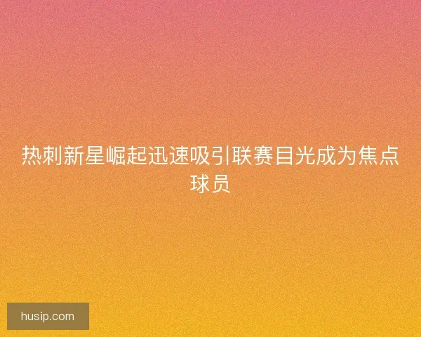 热刺新星崛起迅速吸引联赛目光成为焦点球员