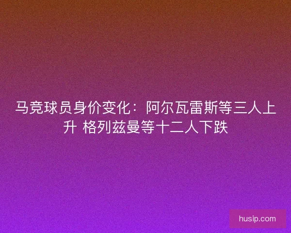 马竞球员身价变化：阿尔瓦雷斯等三人上升 格列兹曼等十二人下跌