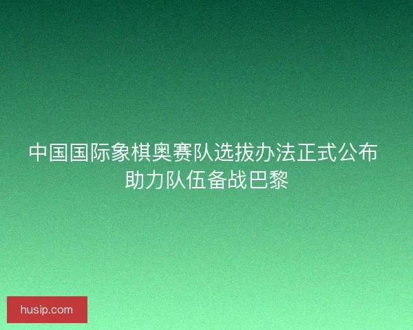 中国国际象棋奥赛队选拔办法正式公布 助力队伍备战巴黎