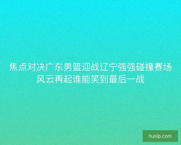 焦点对决广东男篮迎战辽宁强强碰撞赛场风云再起谁能笑到最后一战