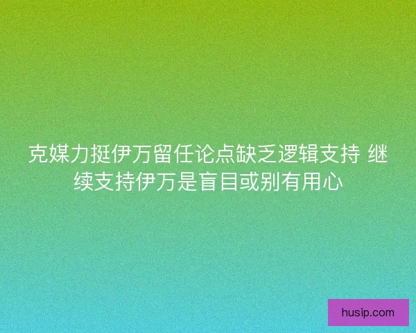 克媒力挺伊万留任论点缺乏逻辑支持 继续支持伊万是盲目或别有用心 克媒力挺伊万留任论点缺乏逻辑支持 继续支持伊万是盲目或别有用心