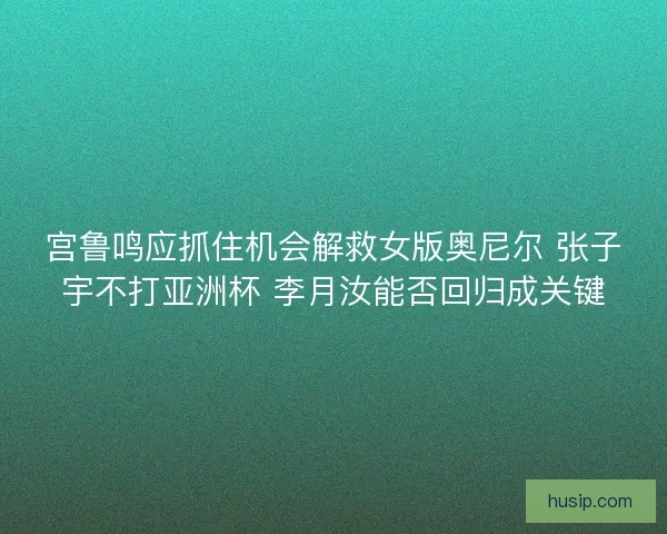 宫鲁鸣应抓住机会解救女版奥尼尔 张子宇不打亚洲杯 李月汝能否回归成关键 宫鲁鸣应抓住机会解救女版奥尼尔 张子宇不打亚洲杯 李月汝能否回归成关键