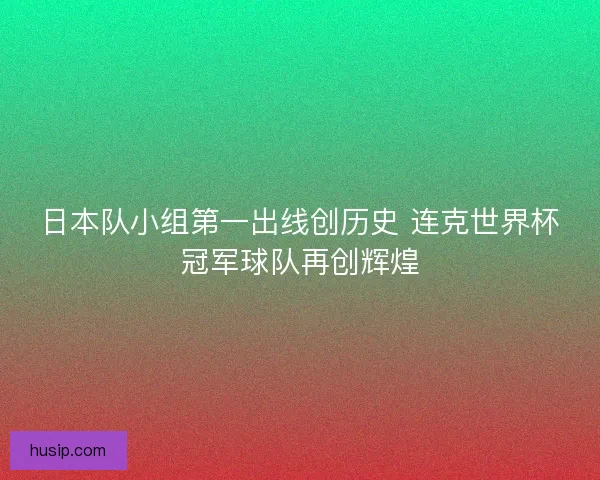 日本队小组第一出线创历史 连克世界杯冠军球队再创辉煌 日本队小组第一出线创历史 连克世界杯冠军球队再创辉煌