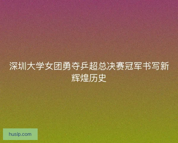 深圳大学女团勇夺乒超总决赛冠军书写新辉煌历史 深圳大学女团勇夺乒超总决赛冠军书写新辉煌历史
