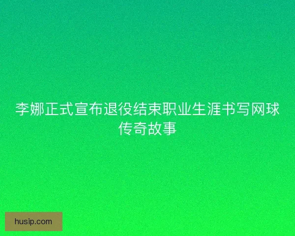 李娜正式宣布退役结束职业生涯书写网球传奇故事