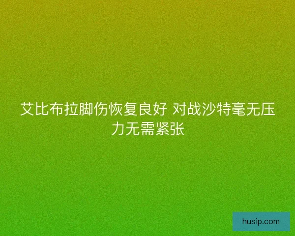 艾比布拉脚伤恢复良好 对战沙特毫无压力无需紧张 艾比布拉脚伤恢复良好 对战沙特毫无压力无需紧张
