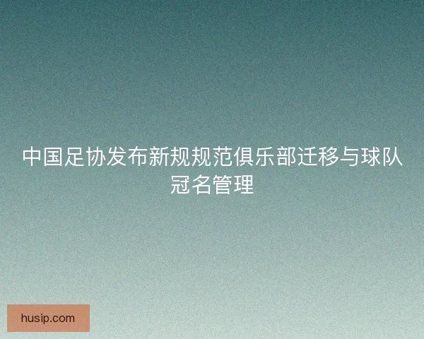 中国足协发布新规规范俱乐部迁移与球队冠名管理 中国足协发布新规规范俱乐部迁移与球队冠名管理