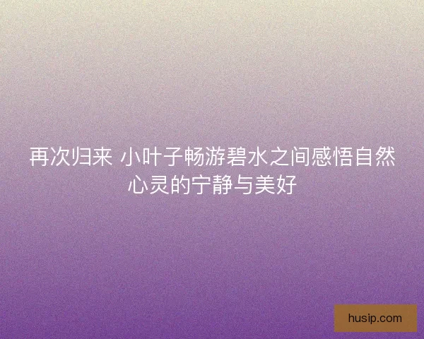 再次归来 小叶子畅游碧水之间感悟自然心灵的宁静与美好 再次归来 小叶子畅游碧水之间感悟自然心灵的宁静与美好