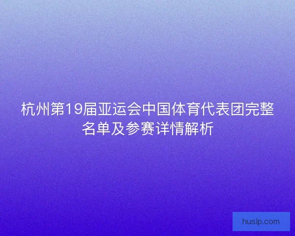 杭州第19届亚运会中国体育代表团完整名单及参赛详情解析