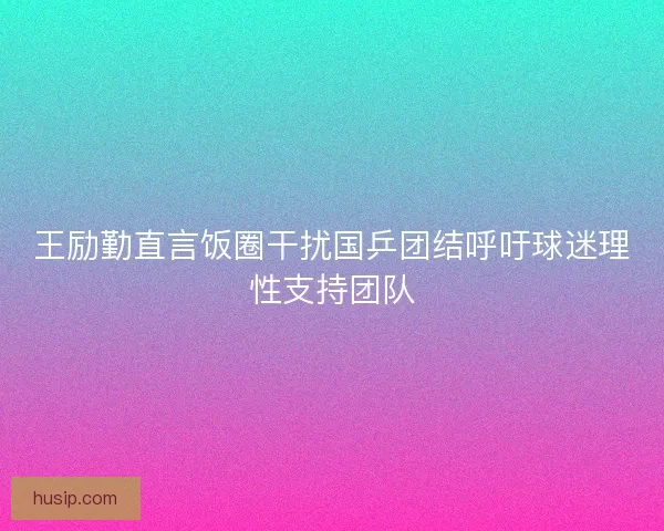 王励勤直言饭圈干扰国乒团结呼吁球迷理性支持团队 王励勤直言饭圈干扰国乒团结呼吁球迷理性支持团队