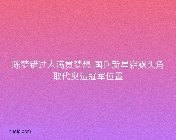 陈梦错过大满贯梦想 国乒新星崭露头角取代奥运冠军位置