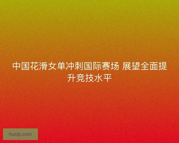 中国花滑女单冲刺国际赛场 展望全面提升竞技水平