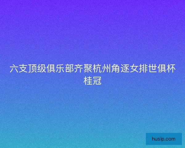六支顶级俱乐部齐聚杭州角逐女排世俱杯桂冠